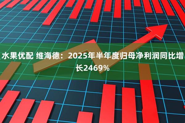 水果优配 维海德：2025年半年度归母净利润同比增长2469%