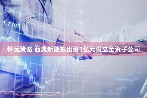 怀远策略 西典新能拟出资1亿元设立全资子公司