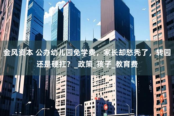 金风资本 公办幼儿园免学费，家长却愁秃了，转园还是硬扛？_政策_孩子_教育费