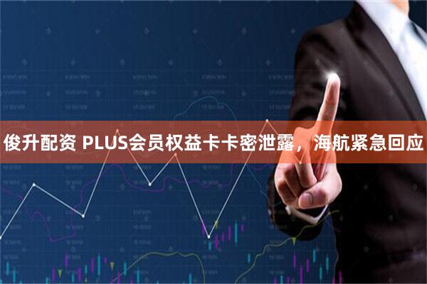 俊升配资 PLUS会员权益卡卡密泄露，海航紧急回应