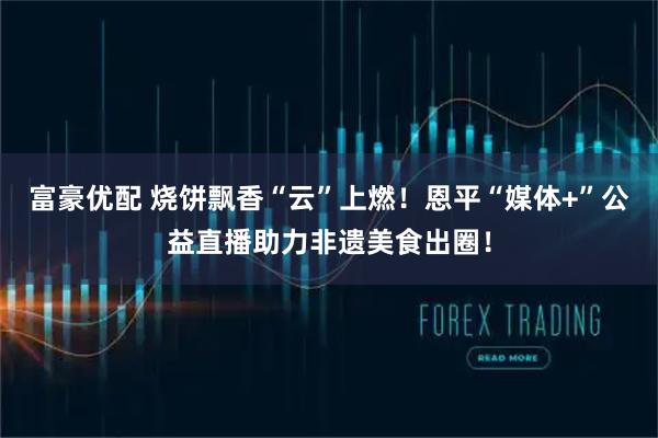 富豪优配 烧饼飘香“云”上燃！恩平“媒体+”公益直播助力非遗美食出圈！