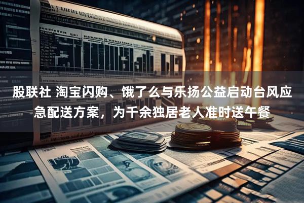 股联社 淘宝闪购、饿了么与乐扬公益启动台风应急配送方案，为千余独居老人准时送午餐
