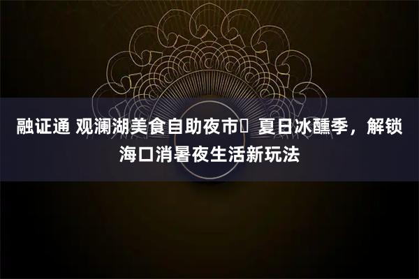 融证通 观澜湖美食自助夜市・夏日冰醺季，解锁海口消暑夜生活新玩法