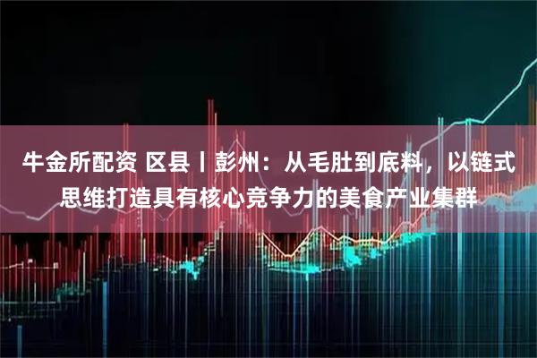 牛金所配资 区县丨彭州：从毛肚到底料，以链式思维打造具有核心竞争力的美食产业集群