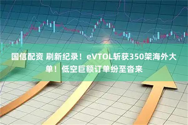 国信配资 刷新纪录！eVTOL斩获350架海外大单！低空巨额订单纷至沓来
