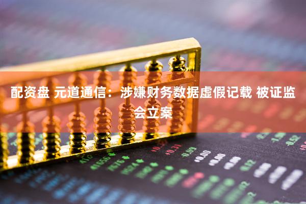 配资盘 元道通信：涉嫌财务数据虚假记载 被证监会立案