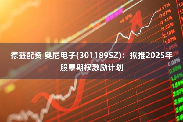 德益配资 奥尼电子(301189SZ)：拟推2025年股票期权激励计划