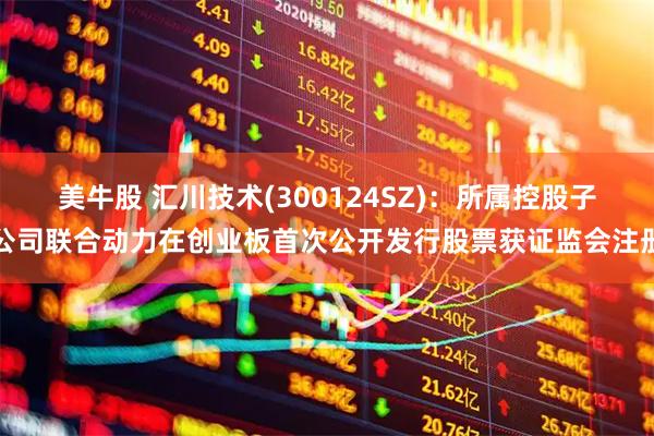 美牛股 汇川技术(300124SZ)：所属控股子公司联合动力在创业板首次公开发行股票获证监会注册
