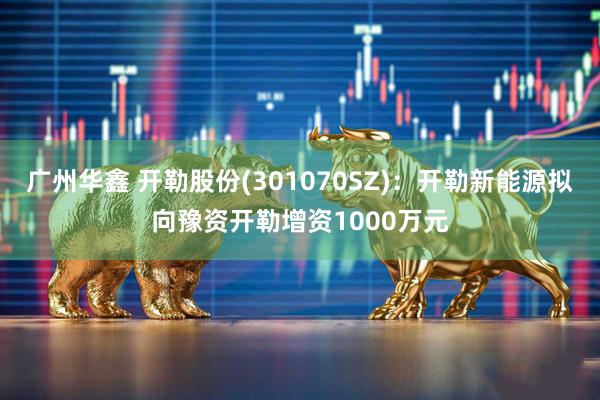 广州华鑫 开勒股份(301070SZ)：开勒新能源拟向豫资开勒增资1000万元