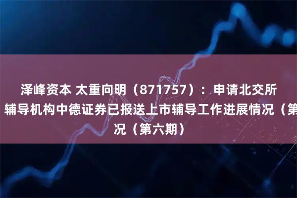 泽峰资本 太重向明（871757）：申请北交所上市，辅导机构中德证券已报送上市辅导工作进展情况（第六期）