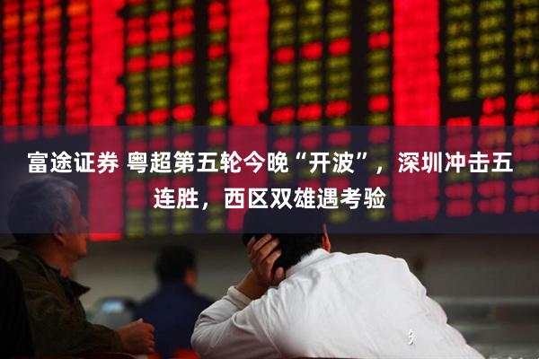 富途证券 粤超第五轮今晚“开波”，深圳冲击五连胜，西区双雄遇考验