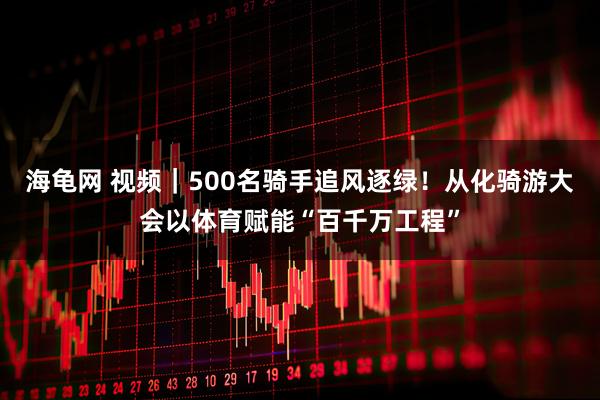 海龟网 视频｜500名骑手追风逐绿！从化骑游大会以体育赋能“百千万工程”