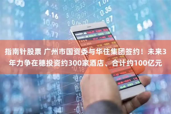 指南针股票 广州市国资委与华住集团签约！未来3年力争在穗投资约300家酒店、合计约100亿元