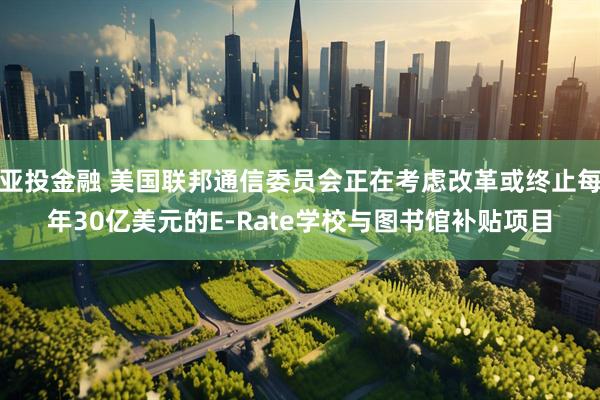 亚投金融 美国联邦通信委员会正在考虑改革或终止每年30亿美元的E-Rate学校与图书馆补贴项目