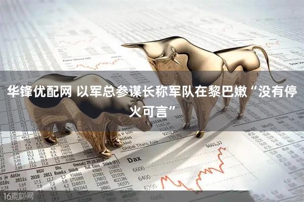 华锋优配网 以军总参谋长称军队在黎巴嫩“没有停火可言”