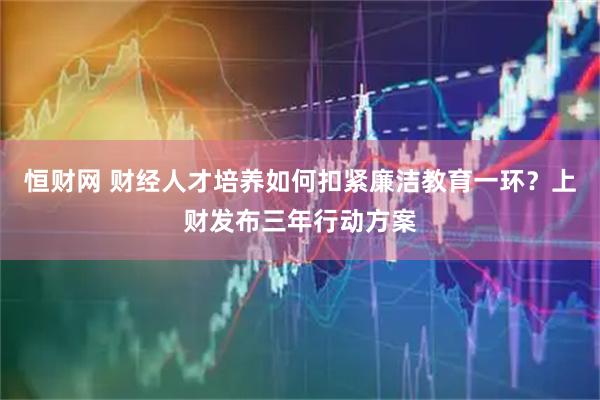 恒财网 财经人才培养如何扣紧廉洁教育一环？上财发布三年行动方案