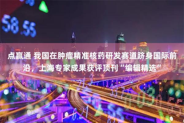 点赢通 我国在肿瘤精准核药研发赛道跻身国际前沿，上海专家成果获评顶刊“编辑精选”
