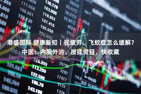 港盛国际 健康新知|视疲劳、飞蚊症怎么缓解?中医:内服外治、按揉熨目,快收藏