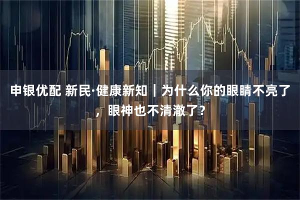 申银优配 新民·健康新知｜为什么你的眼睛不亮了，眼神也不清澈了？