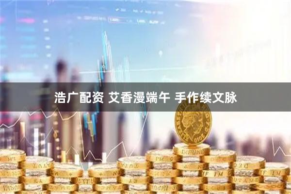浩广配资 艾香漫端午 手作续文脉