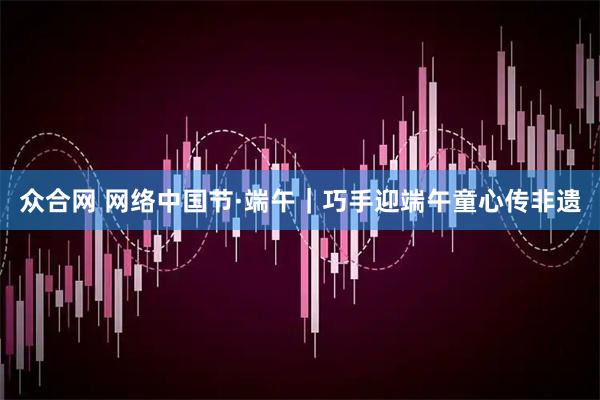 众合网 网络中国节·端午｜巧手迎端午童心传非遗