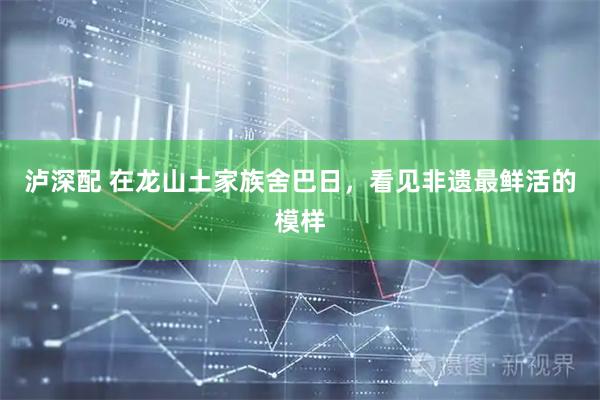 泸深配 在龙山土家族舍巴日，看见非遗最鲜活的模样