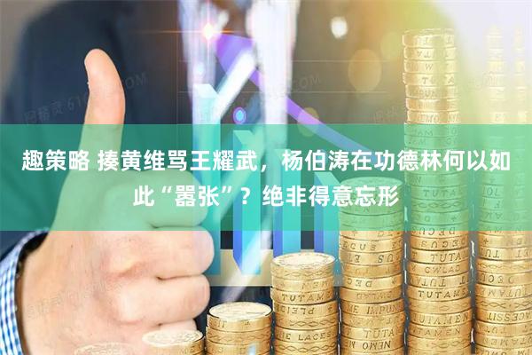 趣策略 揍黄维骂王耀武，杨伯涛在功德林何以如此“嚣张”？绝非得意忘形