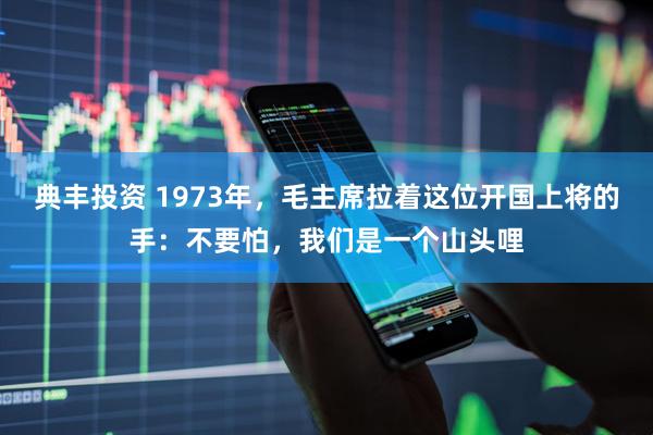 典丰投资 1973年，毛主席拉着这位开国上将的手：不要怕，我们是一个山头哩