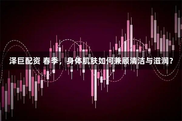 泽巨配资 春季，身体肌肤如何兼顾清洁与滋润？