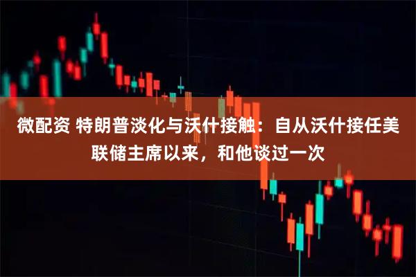 微配资 特朗普淡化与沃什接触：自从沃什接任美联储主席以来，和他谈过一次