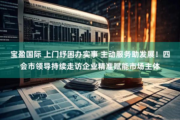 宝盈国际 上门纾困办实事 主动服务助发展！四会市领导持续走访企业精准赋能市场主体