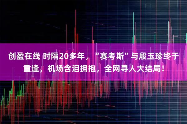 创盈在线 时隔20多年，“赛考斯”与殷玉珍终于重逢，机场含泪拥抱，全网寻人大结局！