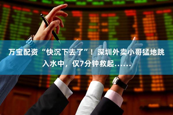 万宝配资 “快沉下去了”！深圳外卖小哥猛地跳入水中，仅7分钟救起……
