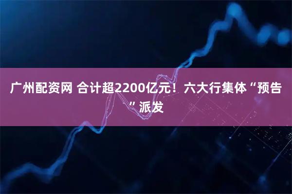 广州配资网 合计超2200亿元！六大行集体“预告”派发