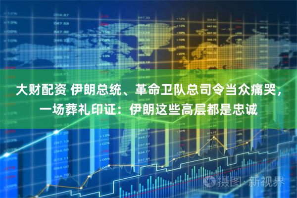 大财配资 伊朗总统、革命卫队总司令当众痛哭，一场葬礼印证：伊朗这些高层都是忠诚