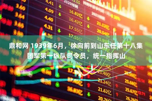 鼎和网 1939年6月，徐向前到山东任第十八集团军第一纵队司令员，统一指挥山