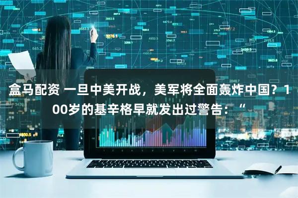 盒马配资 一旦中美开战，美军将全面轰炸中国？100岁的基辛格早就发出过警告：“