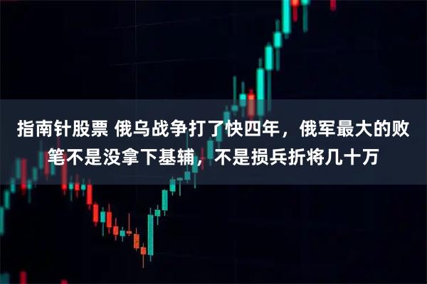 指南针股票 俄乌战争打了快四年，俄军最大的败笔不是没拿下基辅，不是损兵折将几十万